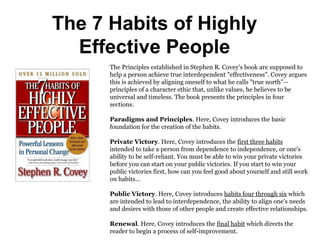 The 7 Habits of Highly
Effective People
The Principles established in Stephen R. Covey’s book are supposed to
help a person achieve true interdependent "effectiveness". Covey argues
this is achieved by aligning oneself to what he calls "true north"—
principles of a character ethic that, unlike values, he believes to be
universal and timeless. The book presents the principles in four
sections.
Paradigms and Principles. Here, Covey introduces the basic
foundation for the creation of the habits.
Private Victory. Here, Covey introduces the first three habits
intended to take a person from dependence to independence, or one's
ability to be self-reliant. You must be able to win your private victories
before you can start on your public victories. If you start to win your
public victories first, how can you feel good about yourself and still work
on habits...
Public Victory. Here, Covey introduces habits four through six which
are intended to lead to interdependence, the ability to align one's needs
and desires with those of other people and create effective relationships.
Renewal. Here, Covey introduces the final habit which directs the
reader to begin a process of self-improvement.
 