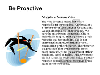 Principles of Personal Vision
The word proactive means that we are
responsible for our own lives. Our behavior is
a function of our decisions, not our conditions.
We can subordinate feelings to values. We
have the initiative and the responsibility to
make things happen. Highly proactive people
recognize that responsibility. The do not
blame circumstances, conditions, or social
conditioning for their behavior. Their behavior
is a product of their own conscious choice,
based on values, rather than a product of their
conditions, based on feeling. Proactive people
are still influenced by external stimuli but their
response, conscious or unconscious, is a value
based choice or response.
Be Proactive
 