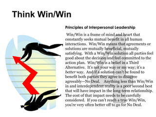 Principles of Interpersonal Leadership
Win/Win is a frame of mind and heart that
constantly seeks mutual benefit in all human
interactions. Win/Win means that agreements or
solutions are mutually beneficial, mutually
satisfying. With a Win/Win solution all parties feel
good about the decision and feel committed to the
action plan. Win/Win is a belief in a Third
Alternative. It’s not your way or my way; it’s a
better way. And if a solution can’t be found to
benefit both parties they agree to disagree
agreeably—No Deal. Anything less than Win/Win
in and interdependent reality is a poor second best
that will have impact in the long-term relationship.
The cost of that impact needs to be carefully
considered. If you can’t reach a true Win/Win,
you’re very often better off to go for No Deal.
Think Win/Win
 