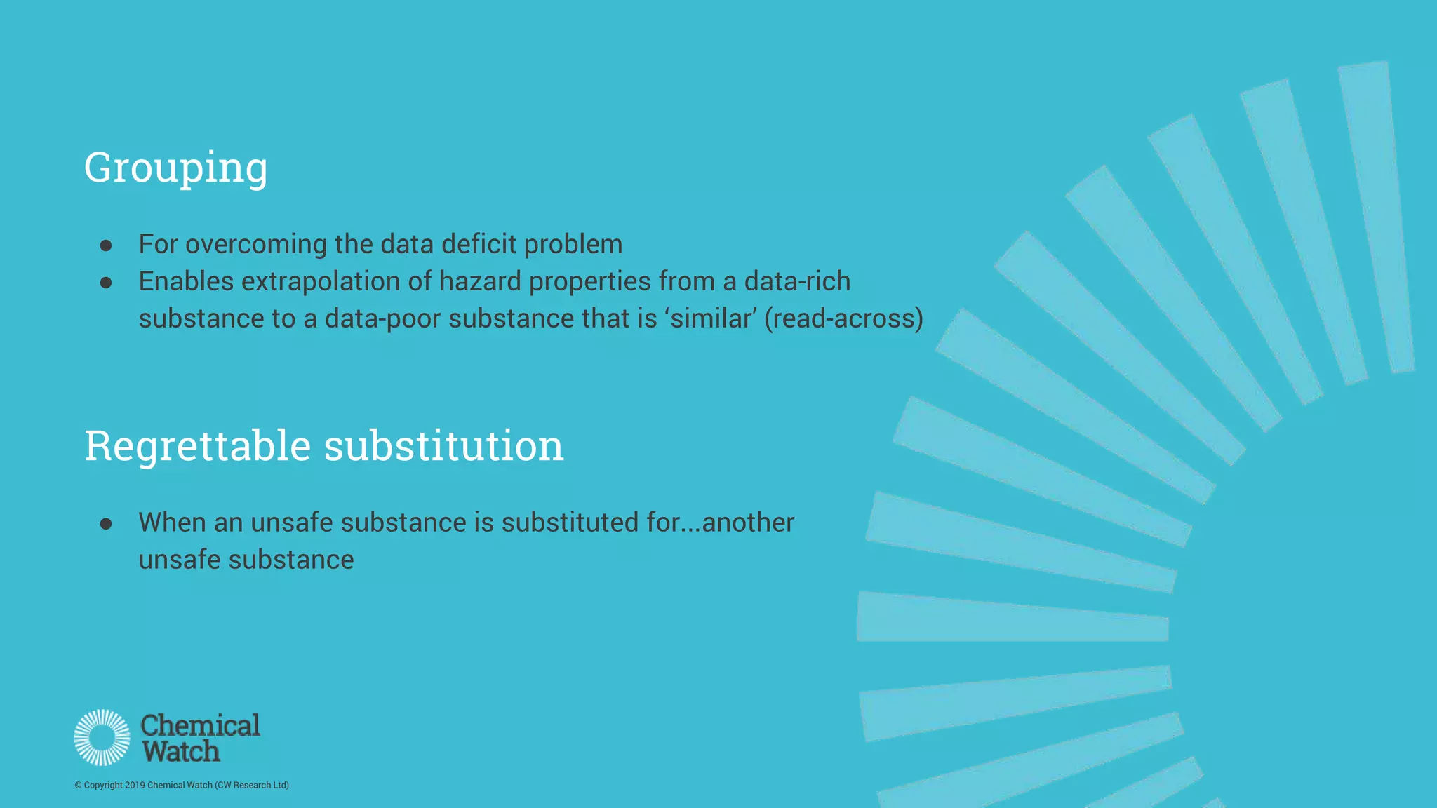 © Copyright 2019 Chemical Watch (CW Research Ltd)
Grouping
● For overcoming the data deficit problem
● Enables extrapolation of hazard properties from a data-rich
substance to a data-poor substance that is ‘similar’ (read-across)
● When an unsafe substance is substituted for...another
unsafe substance
Regrettable substitution
 
