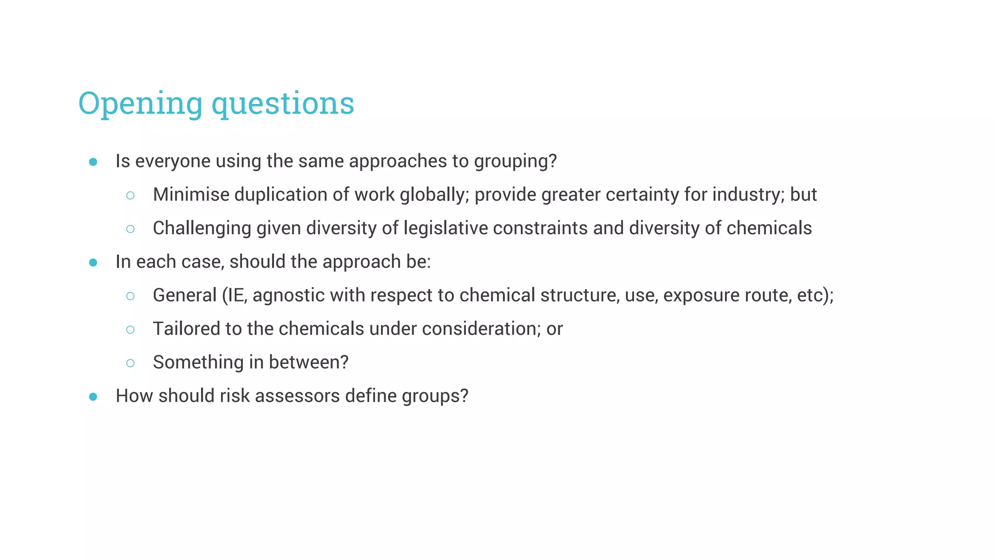Opening questions
● Is everyone using the same approaches to grouping?
○ Minimise duplication of work globally; provide greater certainty for industry; but
○ Challenging given diversity of legislative constraints and diversity of chemicals
● In each case, should the approach be:
○ General (IE, agnostic with respect to chemical structure, use, exposure route, etc);
○ Tailored to the chemicals under consideration; or
○ Something in between?
● How should risk assessors define groups?
 