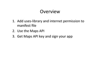 Overview	
  
1.  Add	
  uses-­‐library	
  and	
  internet	
  permission	
  to	
  
    manifest	
  ﬁle	
  
2.  Use	
  the	
  Maps	
  API	
  
3.  Get	
  Maps	
  API	
  key	
  and	
  sign	
  your	
  app	
  
 