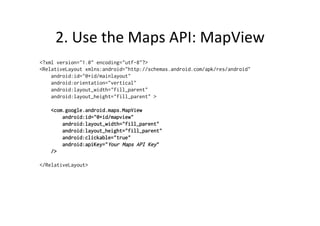 2.	
  Use	
  the	
  Maps	
  API:	
  MapView	
  
<?xml version="1.0" encoding="utf-8"?>
<RelativeLayout xmlns:android="http://schemas.android.com/apk/res/android"
    android:id="@+id/mainlayout"
    android:orientation="vertical"
    android:layout_width="fill_parent"
    android:layout_height="fill_parent" >

        <com.google.android.maps.MapView
            android:id="@+id/mapview"
            android:layout_width="fill_parent"
            android:layout_height="fill_parent"
            android:clickable="true"
            android:apiKey="Your Maps API Key"
        />

</RelativeLayout>
 