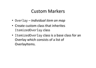 Custom	
  Markers	
  
•  Overlay	
  –	
  Individual	
  item	
  on	
  map	
  
•  Create	
  custom	
  class	
  that	
  inherites	
  
   ItemizedOverlay	
  class	
  
•  ItemizedOverlay	
  class	
  is	
  a	
  base	
  class	
  for	
  an	
  
   Overlay	
  which	
  consists	
  of	
  a	
  list	
  of	
  
   OverlayItems.	
  
 