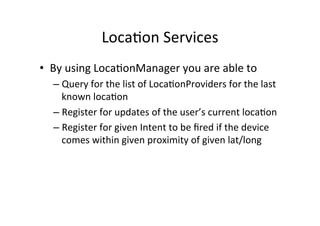 Loca+on	
  Services	
  
•  By	
  using	
  Loca+onManager	
  you	
  are	
  able	
  to	
  
   –  Query	
  for	
  the	
  list	
  of	
  Loca+onProviders	
  for	
  the	
  last	
  
      known	
  loca+on	
  
   –  Register	
  for	
  updates	
  of	
  the	
  user’s	
  current	
  loca+on	
  
   –  Register	
  for	
  given	
  Intent	
  to	
  be	
  ﬁred	
  if	
  the	
  device	
  
      comes	
  within	
  given	
  proximity	
  of	
  given	
  lat/long	
  
 
