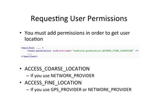 Reques+ng	
  User	
  Permissions	
  
•  You	
  must	
  add	
  permissions	
  in	
  order	
  to	
  get	
  user	
  
   loca+on	
  

	
  
	
  
•  ACCESS_COARSE_LOCATION	
  
    –  If	
  you	
  use	
  NETWORK_PROVIDER	
  
•  ACCESS_FINE_LOCATION	
  
    –  If	
  you	
  use	
  GPS_PROVIDER	
  or	
  NETWORK_PROVIDER	
  
 