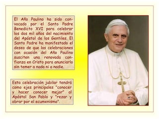El Año Paulino ha sido con-vocado por el Santo Padre Benedicto XVI para celebrar los dos mil años del nacimiento del Apóstol de los Gentiles. El Santo Padre ha manifestado el deseo de que las celebraciones con ocasión del Año Paulino susciten una renovada con-fianza en Cristo para anunciarlo sin temer a nada ni a nadie. Esta celebración jubilar tendrá como ejes principales "conocer y hacer conocer mejor" al Apóstol San Pablo y "rezar y obrar por el ecumenismo". 