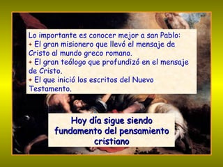 Lo importante es conocer mejor a san Pablo: +  El gran misionero que llevó el mensaje de Cristo al mundo greco romano. +  El gran teólogo que profundizó en el mensaje de Cristo. +  El que inició los escritos del Nuevo Testamento. Hoy día sigue siendo fundamento del pensamiento cristiano 