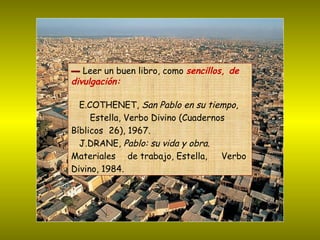 ▬   Leer un buen libro, como  sencillos, de divulgación: E.COTHENET,  San Pablo en su tiempo ,  Estella, Verbo Divino (Cuadernos  Bíblicos  26), 1967.  J.DRANE,  Pablo: su vida y obra .  Materiales  de trabajo, Estella,  Verbo Divino, 1984.  