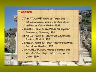 ▬   Iniciados: J.J.BARTOLOMÉ,  Pablo de Tarso. Una  introducción a la vida y a la obra  de un  apóstol de Cristo , Madrid 1997. J.BECKER,  Pablo. El apóstol de los paganos,   Salamanca, Sígueme, 1996.  R.FABRIS,  Pablo. El Apóstol de los gentiles ,  Paulinas, Madrid 1998. J.GNILKA,  Pablo de Tarso. Apóstol y testigo ,  Barcelona, Herder, 1997.  J.SÁNCHEZ BOSCH,  Nacido a tiempo. Una  vida de Pablo, el apóstol,  Estella, Verbo  Divino, 1994  