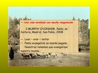 ―  Una vida novelada con mucha imaginación J.MURPHY O’CONNOR,  Pablo, su  historia , Madrid, San Pablo, 2008 ―   Leer – orar – imitar ―   Pablo evangelizó un mundo pagano. Nosotros tenemos que evangelizar  nuestro mundo. 