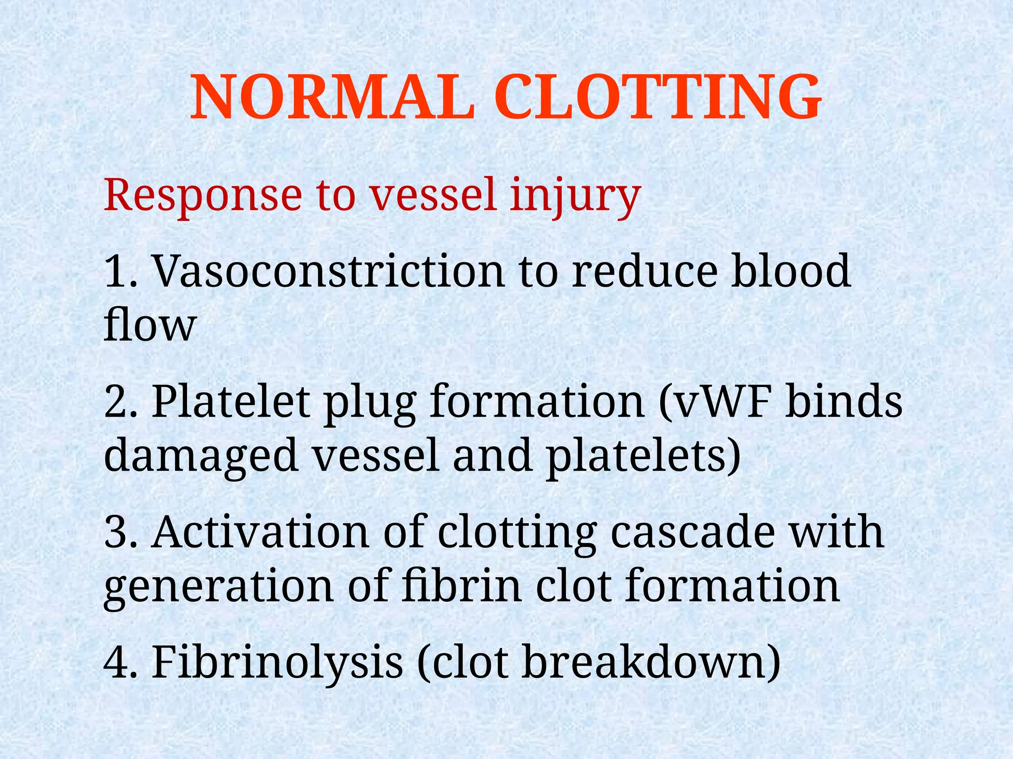 NORMAL CLOTTING
Response to vessel injury
1. Vasoconstriction to reduce blood
flow
2. Platelet plug formation (vWF binds
damaged vessel and platelets)
3. Activation of clotting cascade with
generation of fibrin clot formation
4. Fibrinolysis (clot breakdown)
 