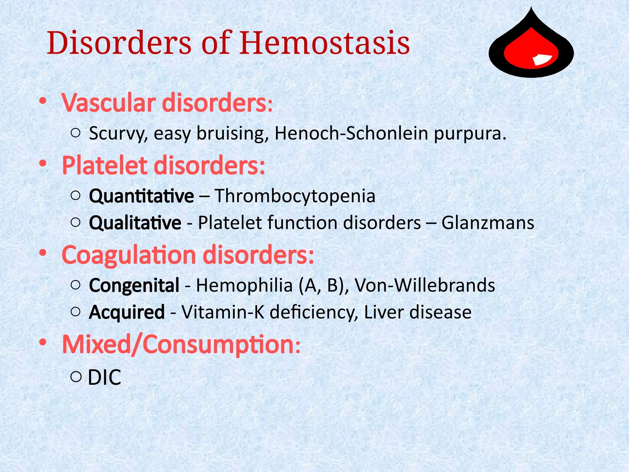 Disorders of Hemostasis
• Vascular disorders:
o Scurvy, easy bruising, Henoch-Schonlein purpura.
• Platelet disorders:
o Quantitative – Thrombocytopenia
o Qualitative - Platelet function disorders – Glanzmans
• Coagulation disorders:
o Congenital - Hemophilia (A, B), Von-Willebrands
o Acquired - Vitamin-K deficiency, Liver disease
• Mixed/Consumption:
oDIC
 
