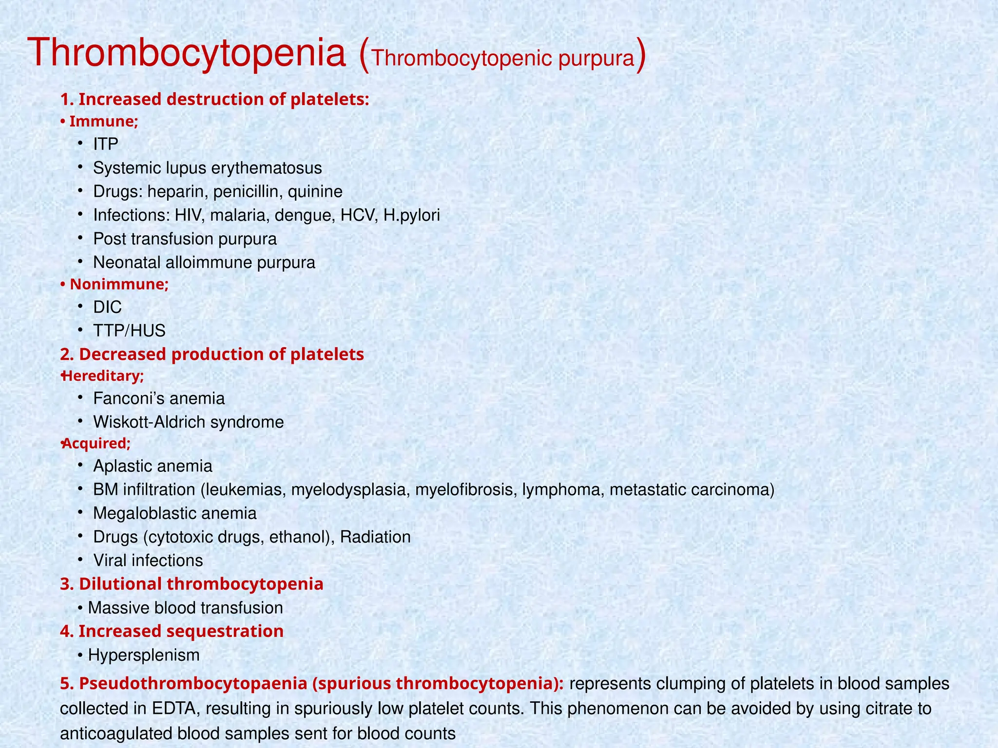 Thrombocytopenia (Thrombocytopenic purpura)
1. Increased destruction of platelets:
• Immune;
• ITP
• Systemic lupus erythematosus
• Drugs: heparin, penicillin, quinine
• Infections: HIV, malaria, dengue, HCV, H.pylori
• Post transfusion purpura
• Neonatal alloimmune purpura
• Nonimmune;
• DIC
• TTP/HUS
2. Decreased production of platelets
•
Hereditary;
• Fanconi’s anemia
• Wiskott-Aldrich syndrome
•
Acquired;
• Aplastic anemia
• BM infiltration (leukemias, myelodysplasia, myelofibrosis, lymphoma, metastatic carcinoma)
• Megaloblastic anemia
• Drugs (cytotoxic drugs, ethanol), Radiation
• Viral infections
3. Dilutional thrombocytopenia
• Massive blood transfusion
4. Increased sequestration
• Hypersplenism
5. Pseudothrombocytopaenia (spurious thrombocytopenia): represents clumping of platelets in blood samples
collected in EDTA, resulting in spuriously low platelet counts. This phenomenon can be avoided by using citrate to
anticoagulated blood samples sent for blood counts
 
