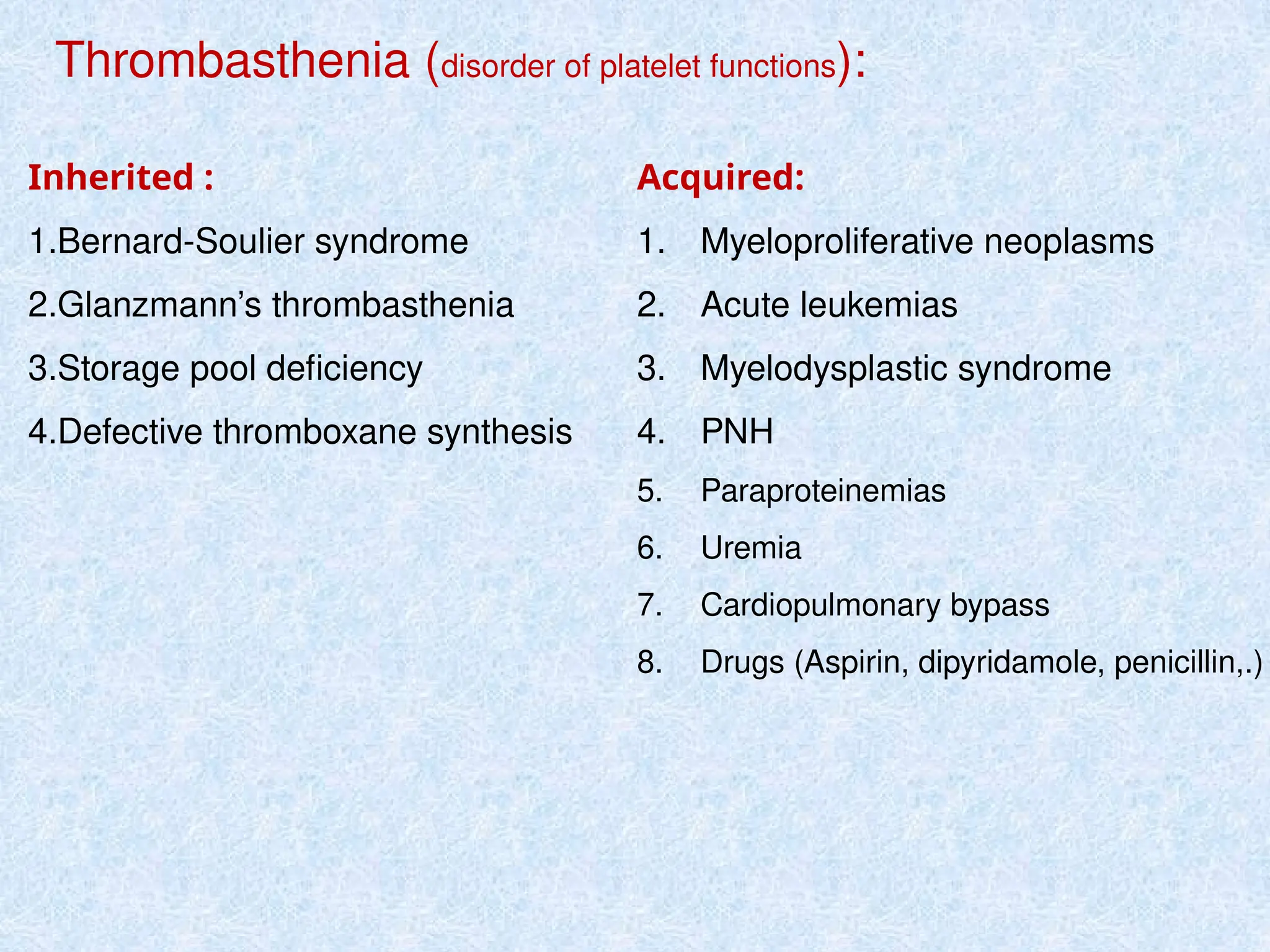 Thrombasthenia (disorder of platelet functions):
Inherited :
1.Bernard-Soulier syndrome
2.Glanzmann’s thrombasthenia
3.Storage pool deficiency
4.Defective thromboxane synthesis
Acquired:
1. Myeloproliferative neoplasms
2. Acute leukemias
3. Myelodysplastic syndrome
4. PNH
5. Paraproteinemias
6. Uremia
7. Cardiopulmonary bypass
8. Drugs (Aspirin, dipyridamole, penicillin,.)
 