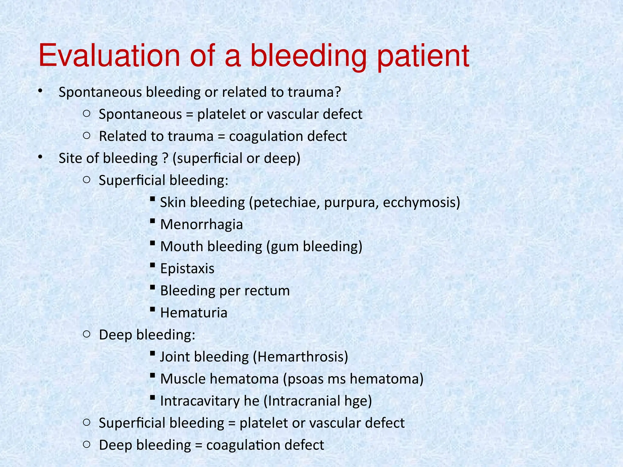 Evaluation of a bleeding patient
• Spontaneous bleeding or related to trauma?
o Spontaneous = platelet or vascular defect
o Related to trauma = coagulation defect
• Site of bleeding ? (superficial or deep)
o Superficial bleeding:
 Skin bleeding (petechiae, purpura, ecchymosis)
 Menorrhagia
 Mouth bleeding (gum bleeding)
 Epistaxis
 Bleeding per rectum
 Hematuria
o Deep bleeding:
 Joint bleeding (Hemarthrosis)
 Muscle hematoma (psoas ms hematoma)
 Intracavitary he (Intracranial hge)
o Superficial bleeding = platelet or vascular defect
o Deep bleeding = coagulation defect
 