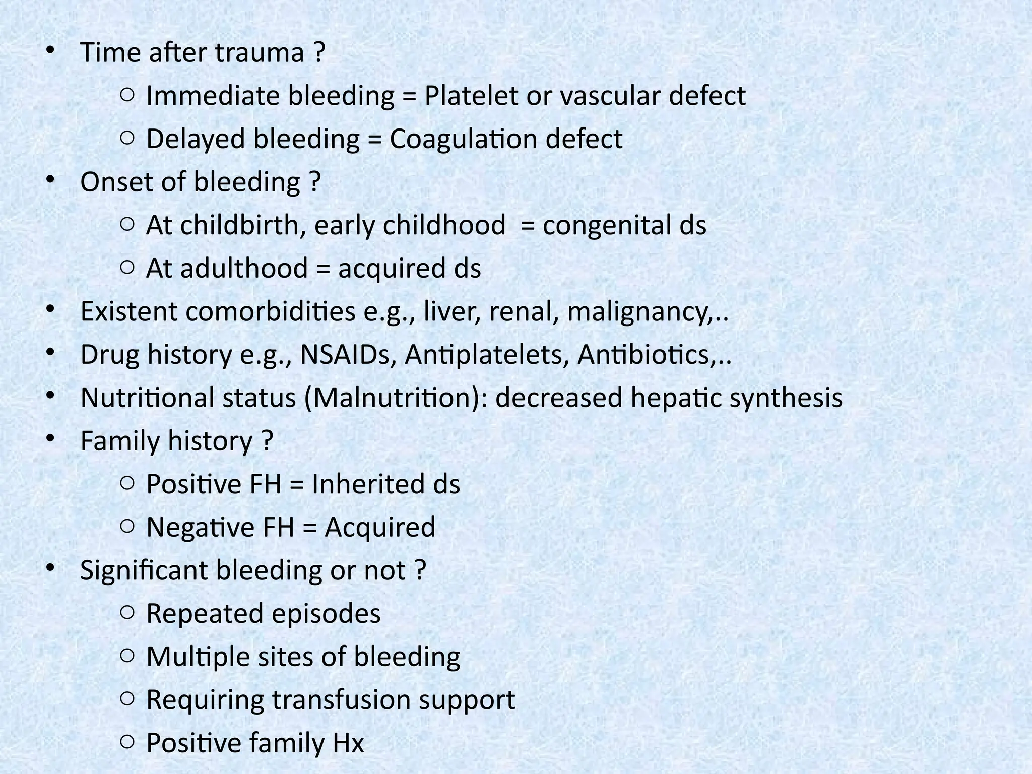 • Time after trauma ?
o Immediate bleeding = Platelet or vascular defect
o Delayed bleeding = Coagulation defect
• Onset of bleeding ?
o At childbirth, early childhood = congenital ds
o At adulthood = acquired ds
• Existent comorbidities e.g., liver, renal, malignancy,..
• Drug history e.g., NSAIDs, Antiplatelets, Antibiotics,..
• Nutritional status (Malnutrition): decreased hepatic synthesis
• Family history ?
o Positive FH = Inherited ds
o Negative FH = Acquired
• Significant bleeding or not ?
o Repeated episodes
o Multiple sites of bleeding
o Requiring transfusion support
o Positive family Hx
 