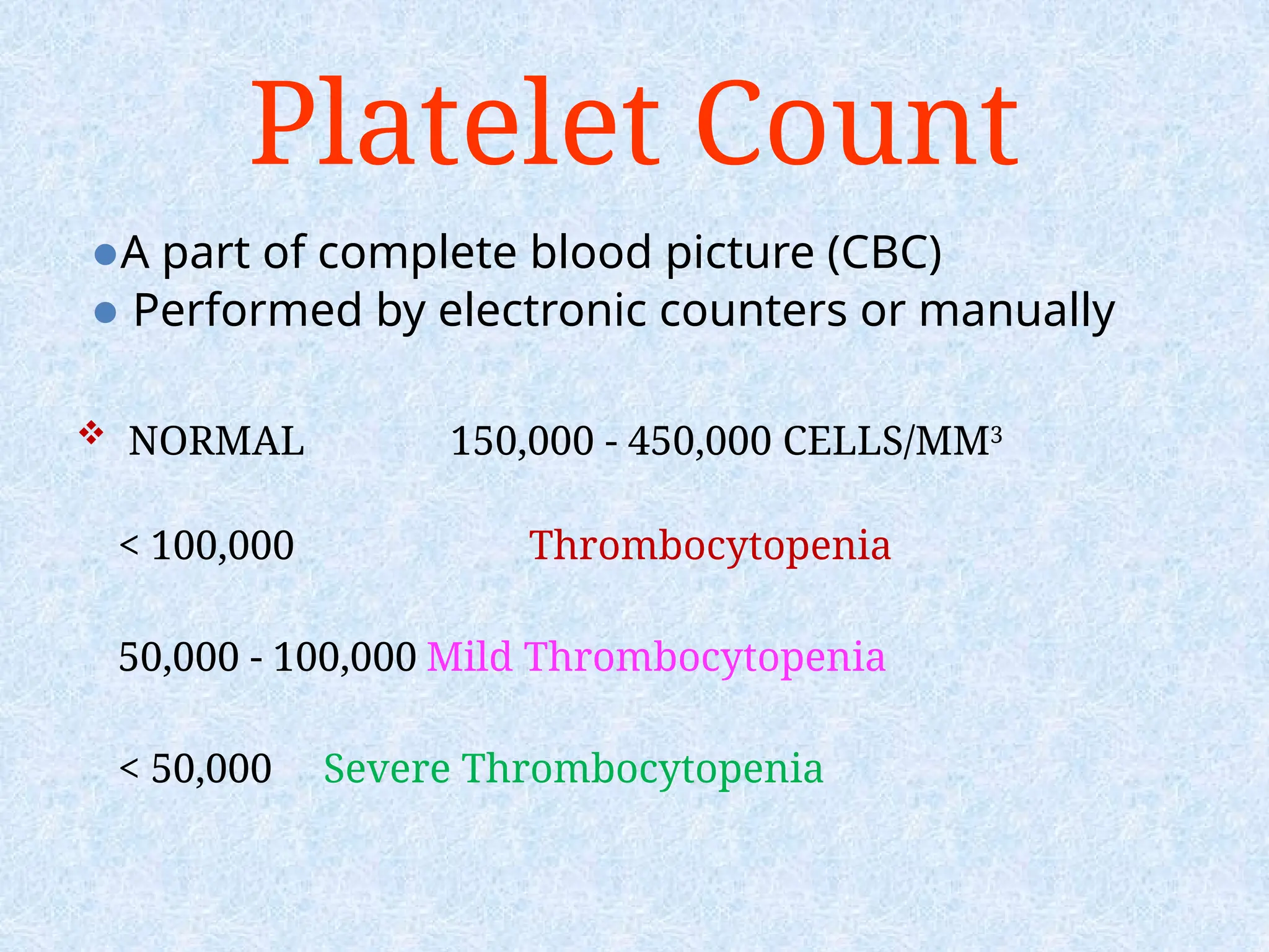 Platelet Count
⚫A part of complete blood picture (CBC)
⚫ Performed by electronic counters or manually
 NORMAL 150,000 - 450,000 CELLS/MM3
< 100,000 Thrombocytopenia
50,000 - 100,000 Mild Thrombocytopenia
< 50,000 Severe Thrombocytopenia
 