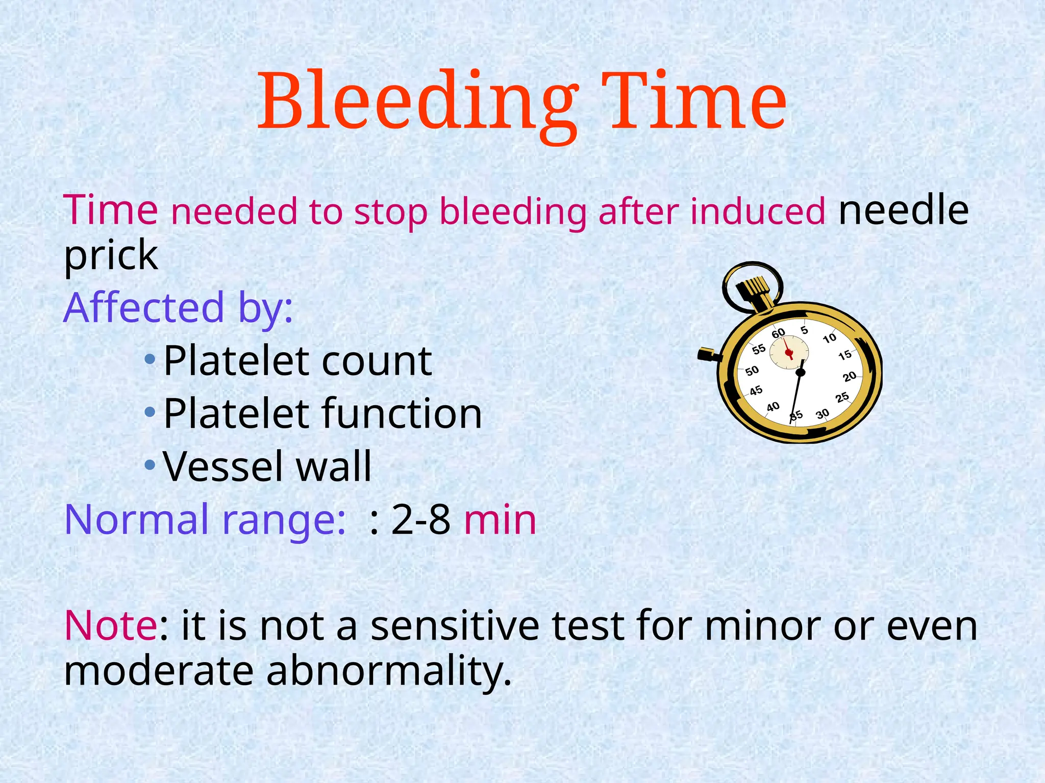Bleeding Time
Time needed to stop bleeding after induced needle
prick
Affected by:
•Platelet count
•Platelet function
•Vessel wall
Normal range: : 2-8 min
Note: it is not a sensitive test for minor or even
moderate abnormality.
 