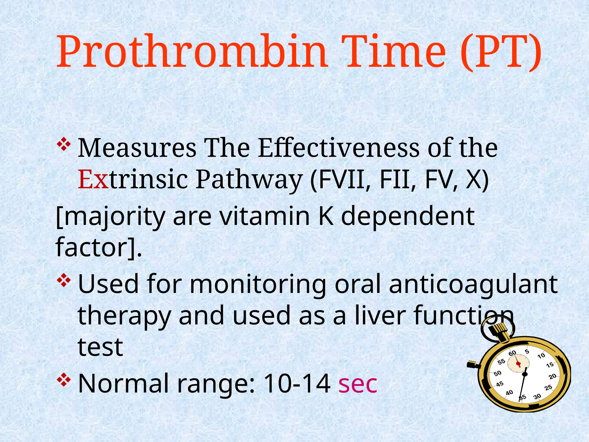 Prothrombin Time (PT)
 Measures The Effectiveness of the
Extrinsic Pathway (FVII, FII, FV, X)
[majority are vitamin K dependent
factor].
 Used for monitoring oral anticoagulant
therapy and used as a liver function
test
 Normal range: 10-14 sec
 