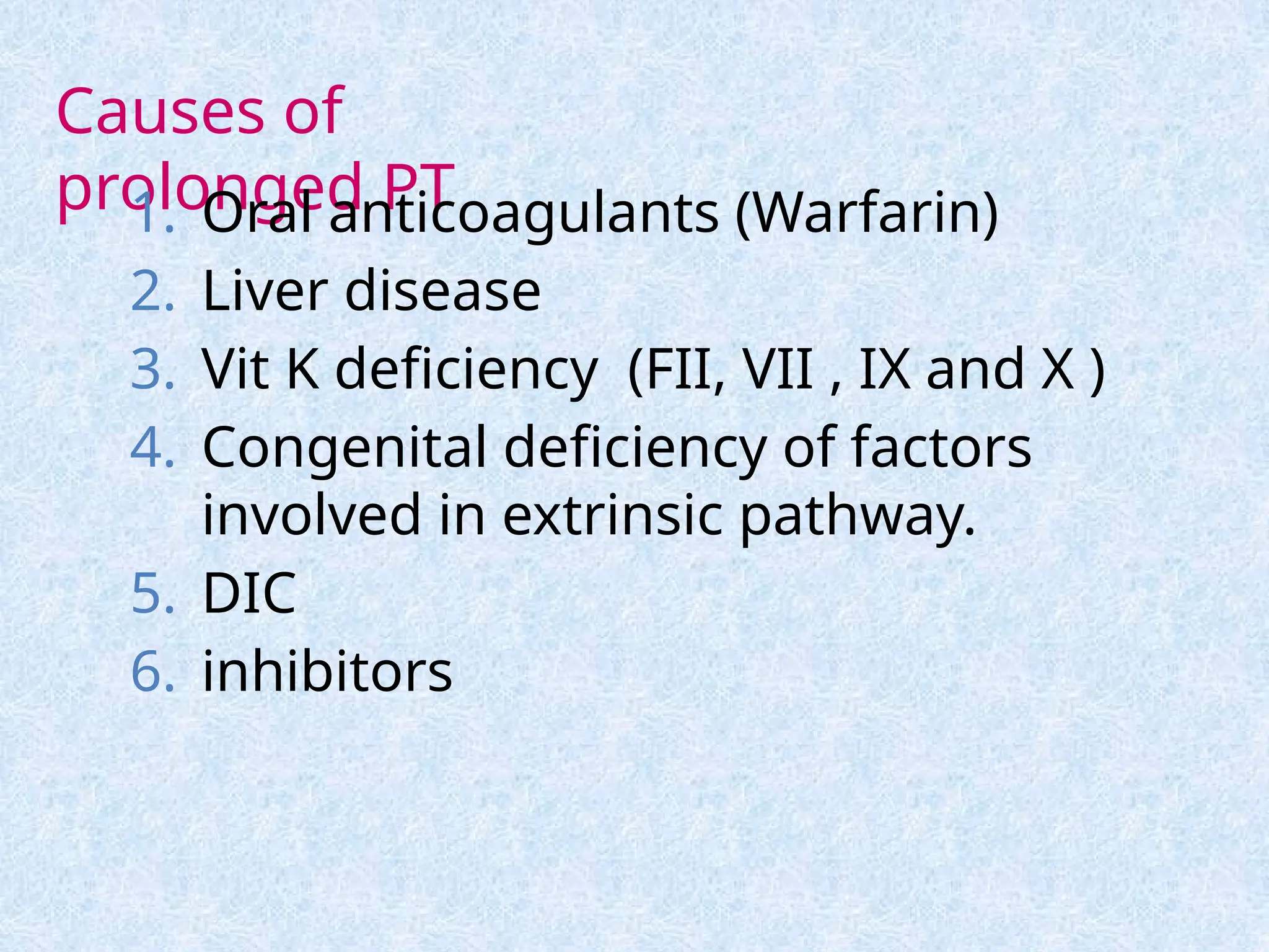 Causes of
prolonged PT
1. Oral anticoagulants (Warfarin)
2. Liver disease
3. Vit K deficiency (FII, VII , IX and X )
4. Congenital deficiency of factors
involved in extrinsic pathway.
5. DIC
6. inhibitors
 