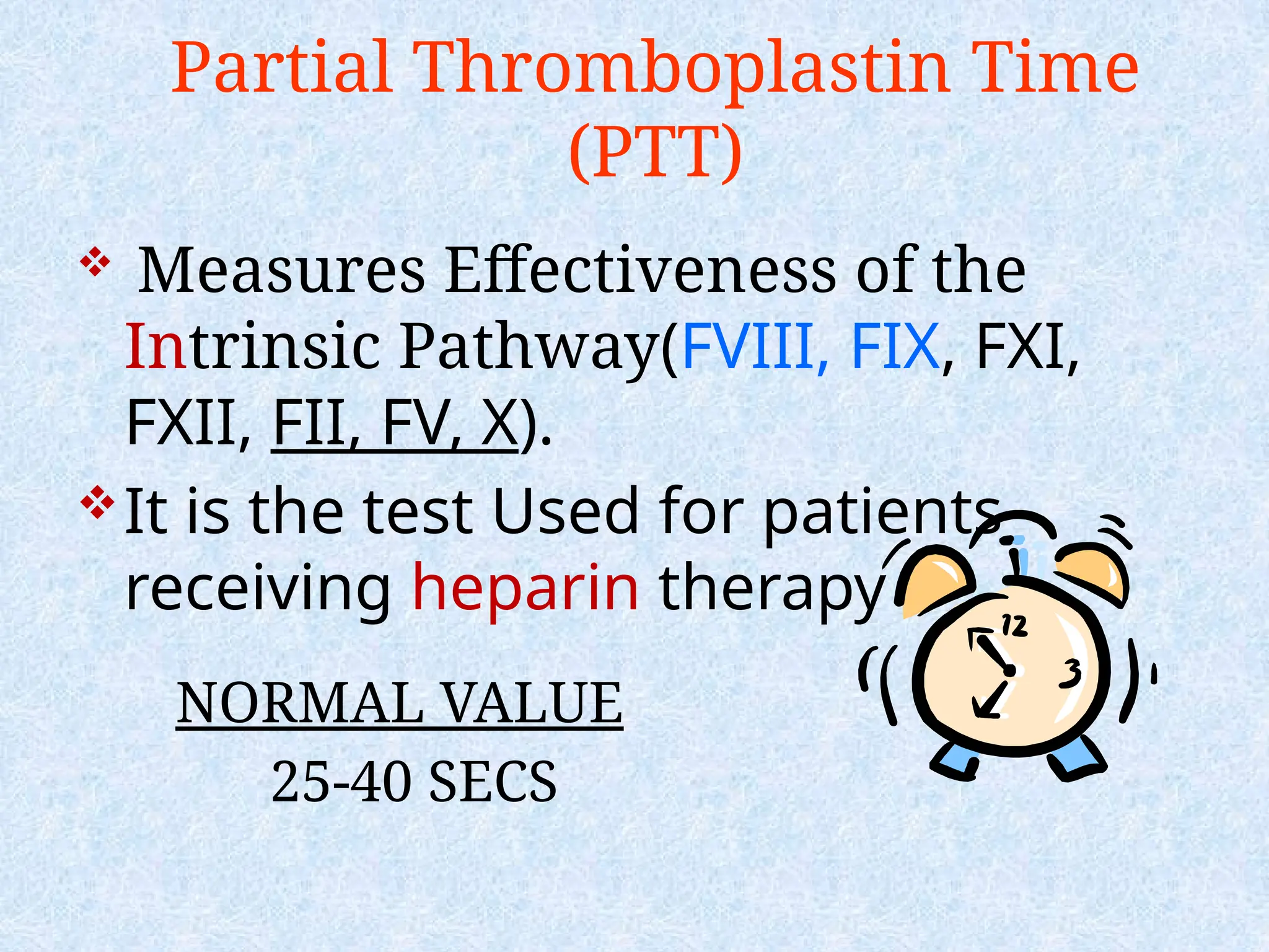 Partial Thromboplastin Time
(PTT)
 Measures Effectiveness of the
Intrinsic Pathway(FVIII, FIX, FXI,
FXII, FII, FV, X).
It is the test Used for patients
receiving heparin therapy
NORMAL VALUE
25-40 SECS
 