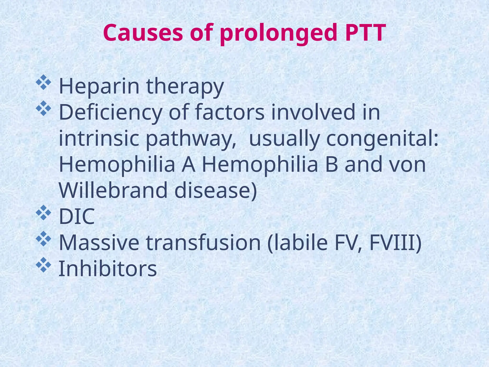 Causes of prolonged PTT
 Heparin therapy
 Deficiency of factors involved in
intrinsic pathway, usually congenital:
Hemophilia A Hemophilia B and von
Willebrand disease)
 DIC
 Massive transfusion (labile FV, FVIII)
 Inhibitors
 