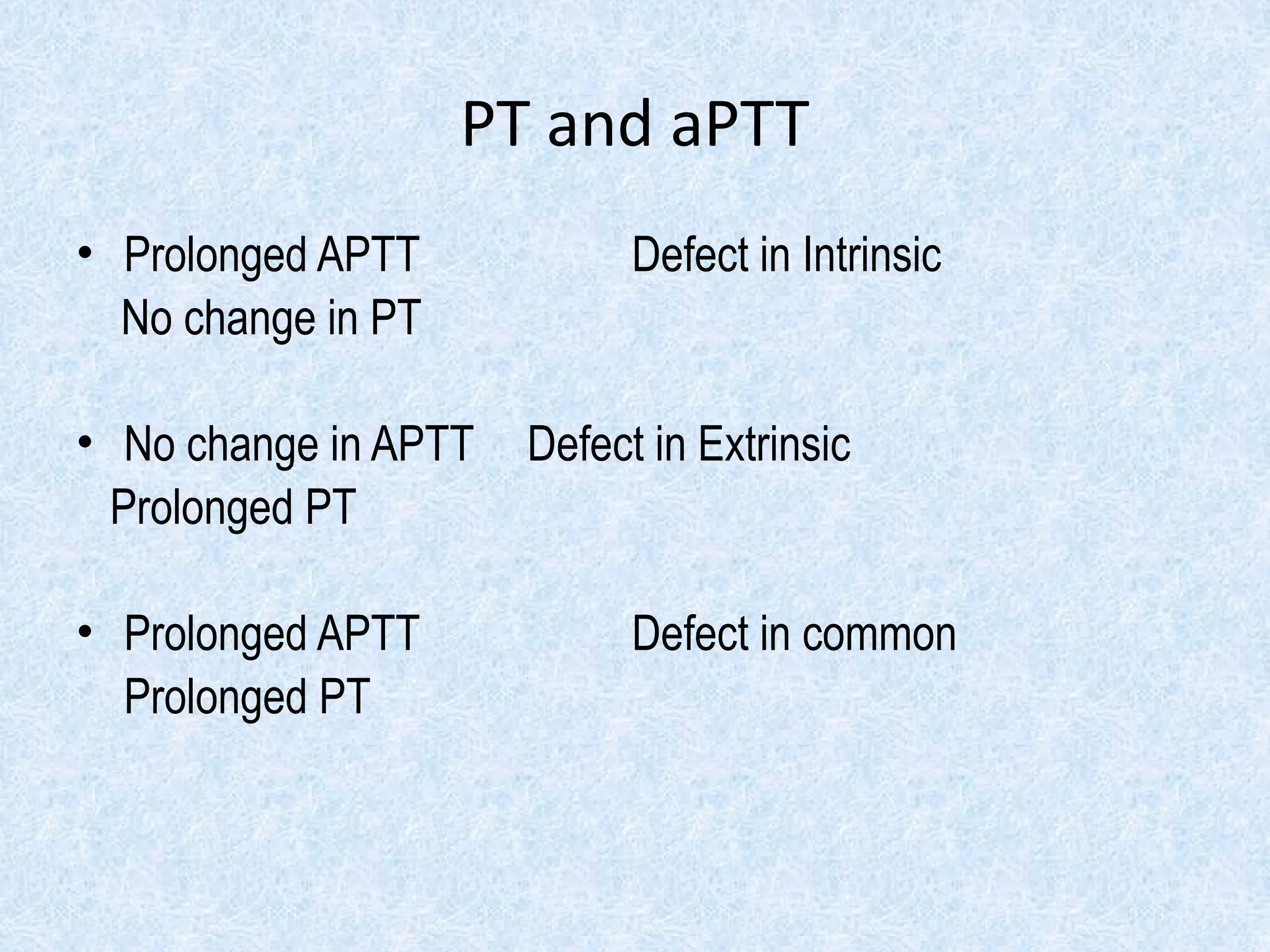 PT and aPTT
• Prolonged APTT Defect in Intrinsic
No change in PT
• No change in APTT Defect in Extrinsic
Prolonged PT
• Prolonged APTT Defect in common
Prolonged PT
 