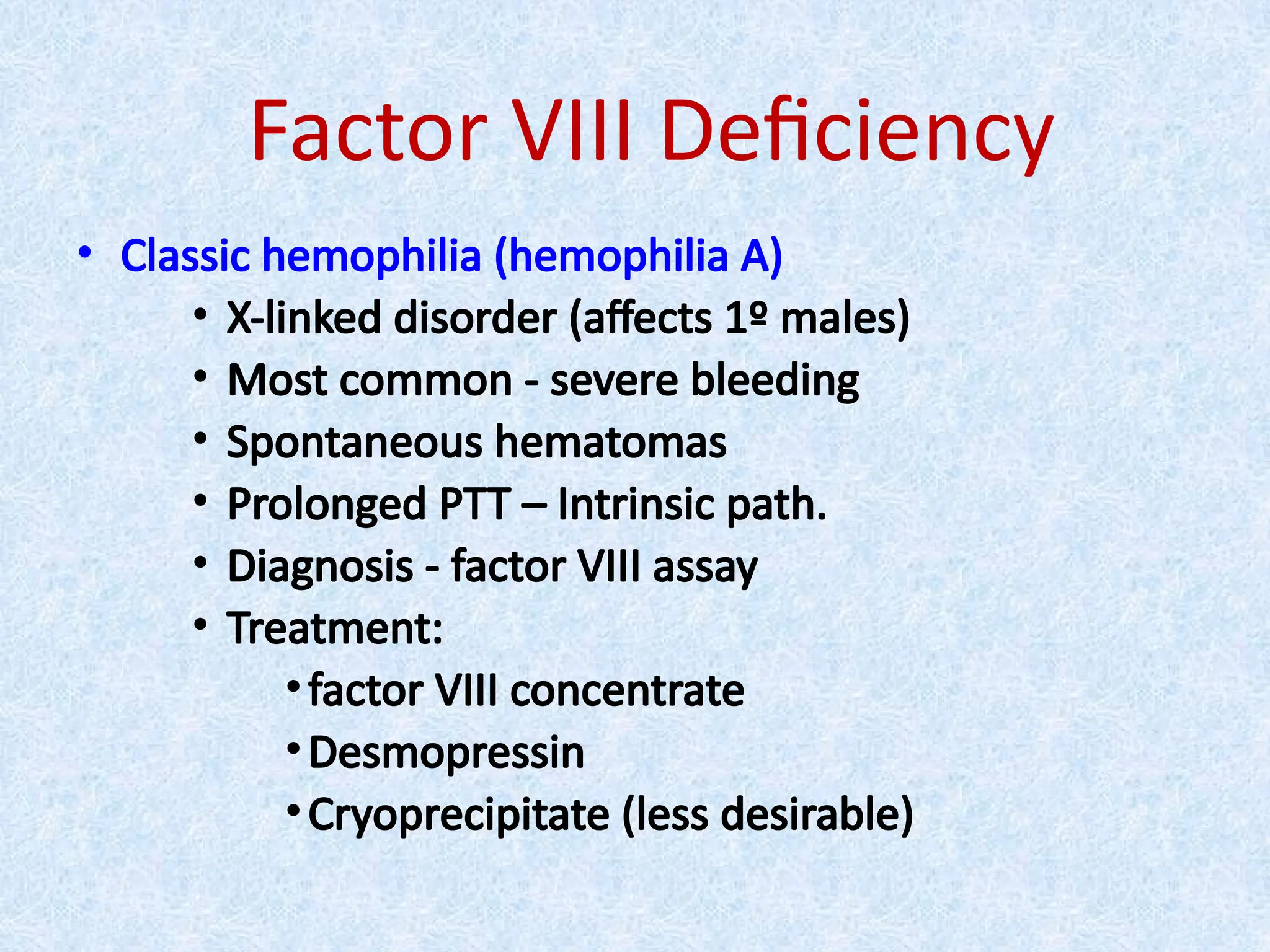 Factor VIII Deficiency
• Classic hemophilia (hemophilia A)
• X-linked disorder (affects 1º males)
• Most common - severe bleeding
• Spontaneous hematomas
• Prolonged PTT – Intrinsic path.
• Diagnosis - factor VIII assay
• Treatment:
•factor VIII concentrate
•Desmopressin
•Cryoprecipitate (less desirable)
 