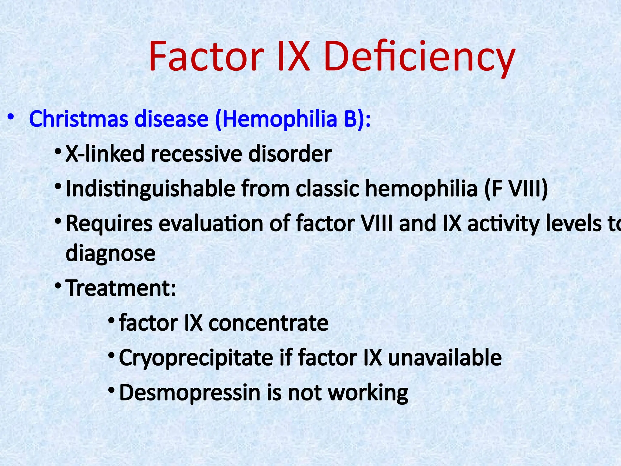 Factor IX Deficiency
• Christmas disease (Hemophilia B):
•X-linked recessive disorder
•Indistinguishable from classic hemophilia (F VIII)
•Requires evaluation of factor VIII and IX activity levels to
diagnose
•Treatment:
•factor IX concentrate
•Cryoprecipitate if factor IX unavailable
•Desmopressin is not working
 