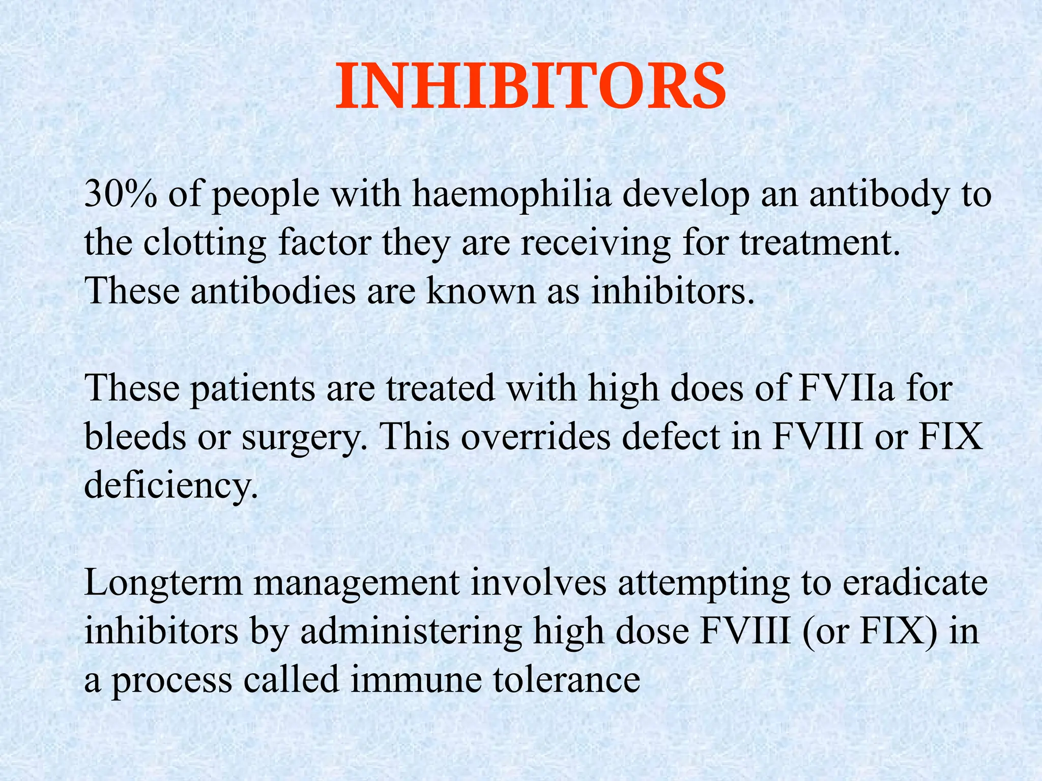 INHIBITORS
30% of people with haemophilia develop an antibody to
the clotting factor they are receiving for treatment.
These antibodies are known as inhibitors.
These patients are treated with high does of FVIIa for
bleeds or surgery. This overrides defect in FVIII or FIX
deficiency.
Longterm management involves attempting to eradicate
inhibitors by administering high dose FVIII (or FIX) in
a process called immune tolerance
 