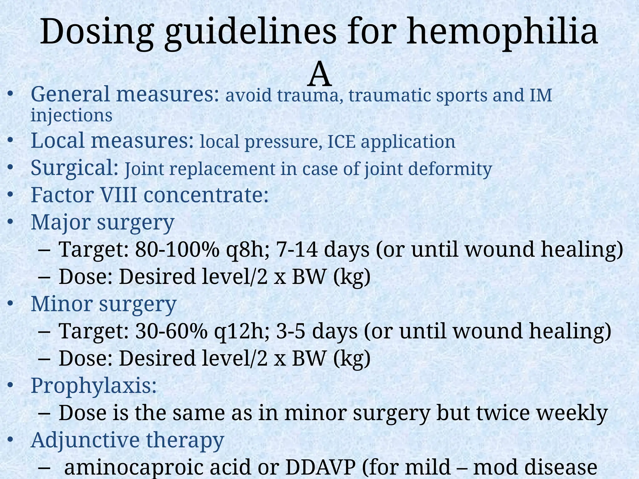 Dosing guidelines for hemophilia
A
• General measures: avoid trauma, traumatic sports and IM
injections
• Local measures: local pressure, ICE application
• Surgical: Joint replacement in case of joint deformity
• Factor VIII concentrate:
• Major surgery
– Target: 80-100% q8h; 7-14 days (or until wound healing)
– Dose: Desired level/2 x BW (kg)
• Minor surgery
– Target: 30-60% q12h; 3-5 days (or until wound healing)
– Dose: Desired level/2 x BW (kg)
• Prophylaxis:
– Dose is the same as in minor surgery but twice weekly
• Adjunctive therapy
– aminocaproic acid or DDAVP (for mild – mod disease
 