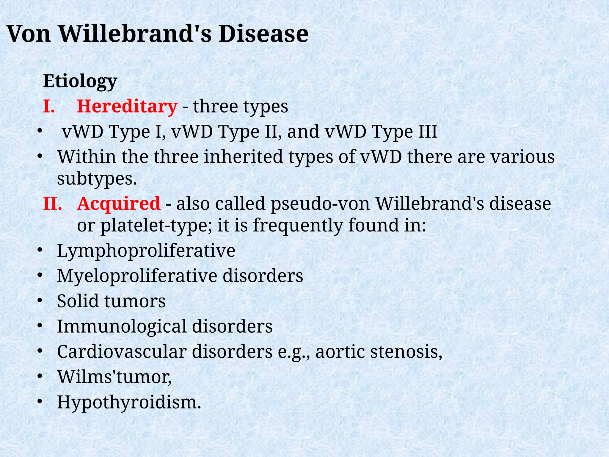 Etiology
I. Hereditary - three types
• vWD Type I, vWD Type II, and vWD Type III
• Within the three inherited types of vWD there are various
subtypes.
II. Acquired - also called pseudo-von Willebrand's disease
or platelet-type; it is frequently found in:
• Lymphoproliferative
• Myeloproliferative disorders
• Solid tumors
• Immunological disorders
• Cardiovascular disorders e.g., aortic stenosis,
• Wilms'tumor,
• Hypothyroidism.
Von Willebrand's Disease
 