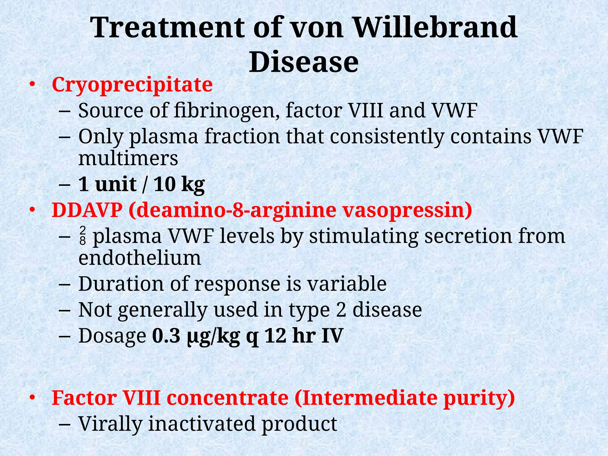 Treatment of von Willebrand
Disease
• Cryoprecipitate
– Source of fibrinogen, factor VIII and VWF
– Only plasma fraction that consistently contains VWF
multimers
– 1 unit / 10 kg
• DDAVP (deamino-8-arginine vasopressin)
–  plasma VWF levels by stimulating secretion from
endothelium
– Duration of response is variable
– Not generally used in type 2 disease
– Dosage 0.3 µg/kg q 12 hr IV
• Factor VIII concentrate (Intermediate purity)
– Virally inactivated product
 