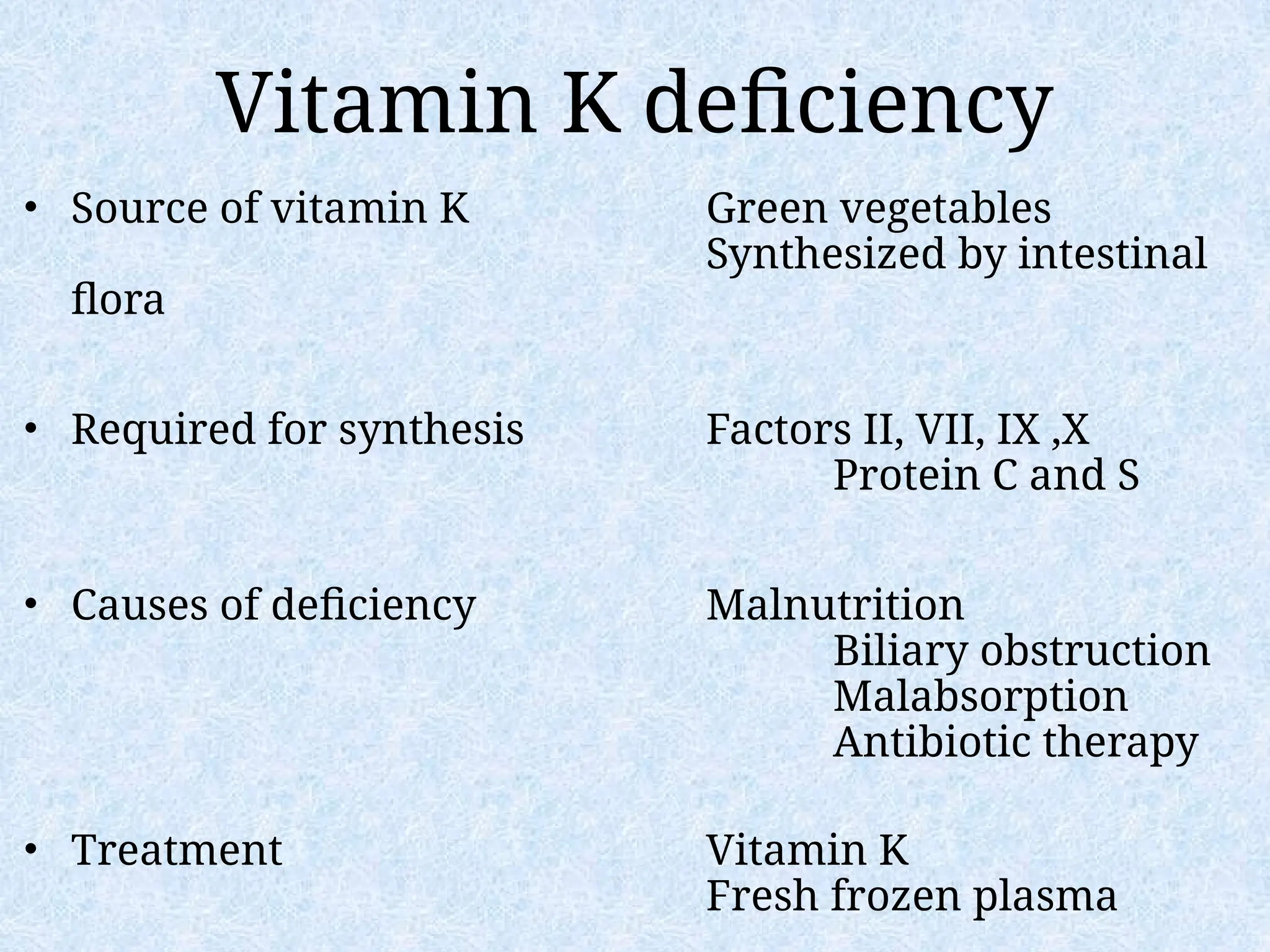 Vitamin K deficiency
• Source of vitamin K Green vegetables
Synthesized by intestinal
flora
• Required for synthesis Factors II, VII, IX ,X
Protein C and S
• Causes of deficiency Malnutrition
Biliary obstruction
Malabsorption
Antibiotic therapy
• Treatment Vitamin K
Fresh frozen plasma
 