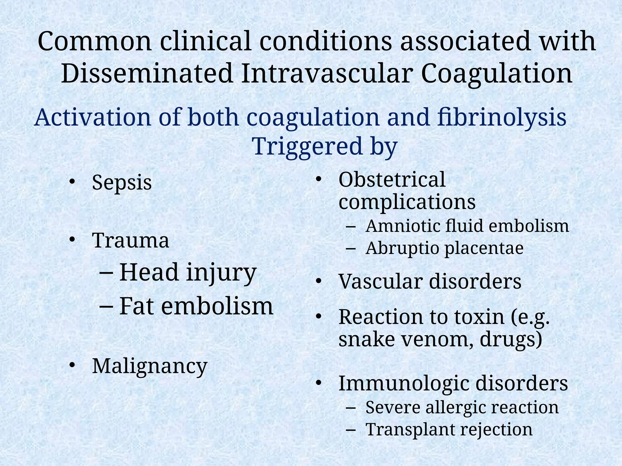 Common clinical conditions associated with
Disseminated Intravascular Coagulation
• Sepsis
• Trauma
– Head injury
– Fat embolism
• Malignancy
• Obstetrical
complications
– Amniotic fluid embolism
– Abruptio placentae
• Vascular disorders
• Reaction to toxin (e.g.
snake venom, drugs)
• Immunologic disorders
– Severe allergic reaction
– Transplant rejection
Activation of both coagulation and fibrinolysis
Triggered by
 