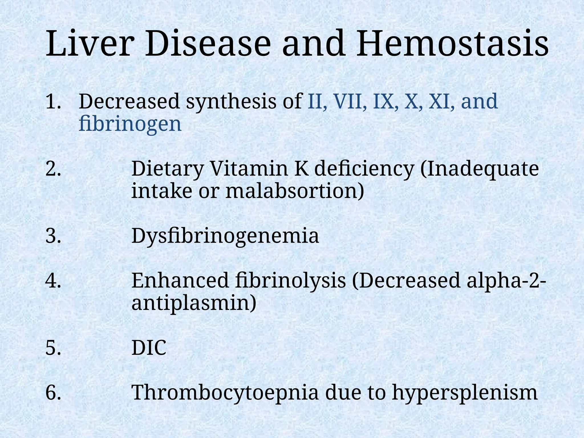 Liver Disease and Hemostasis
1. Decreased synthesis of II, VII, IX, X, XI, and
fibrinogen
2. Dietary Vitamin K deficiency (Inadequate
intake or malabsortion)
3. Dysfibrinogenemia
4. Enhanced fibrinolysis (Decreased alpha-2-
antiplasmin)
5. DIC
6. Thrombocytoepnia due to hypersplenism
 