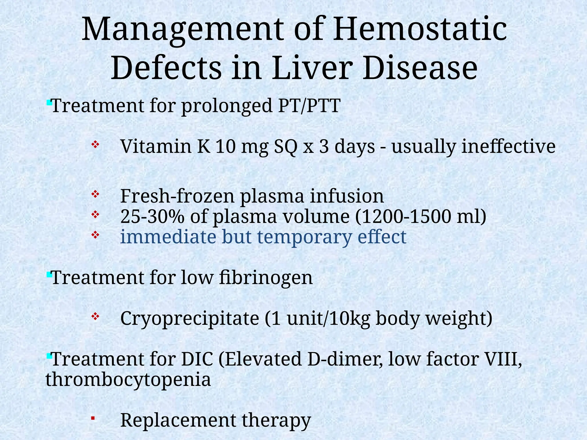 Management of Hemostatic
Defects in Liver Disease
Treatment for prolonged PT/PTT
 Vitamin K 10 mg SQ x 3 days - usually ineffective
 Fresh-frozen plasma infusion
 25-30% of plasma volume (1200-1500 ml)
 immediate but temporary effect
Treatment for low fibrinogen
 Cryoprecipitate (1 unit/10kg body weight)
Treatment for DIC (Elevated D-dimer, low factor VIII,
thrombocytopenia
 Replacement therapy
 