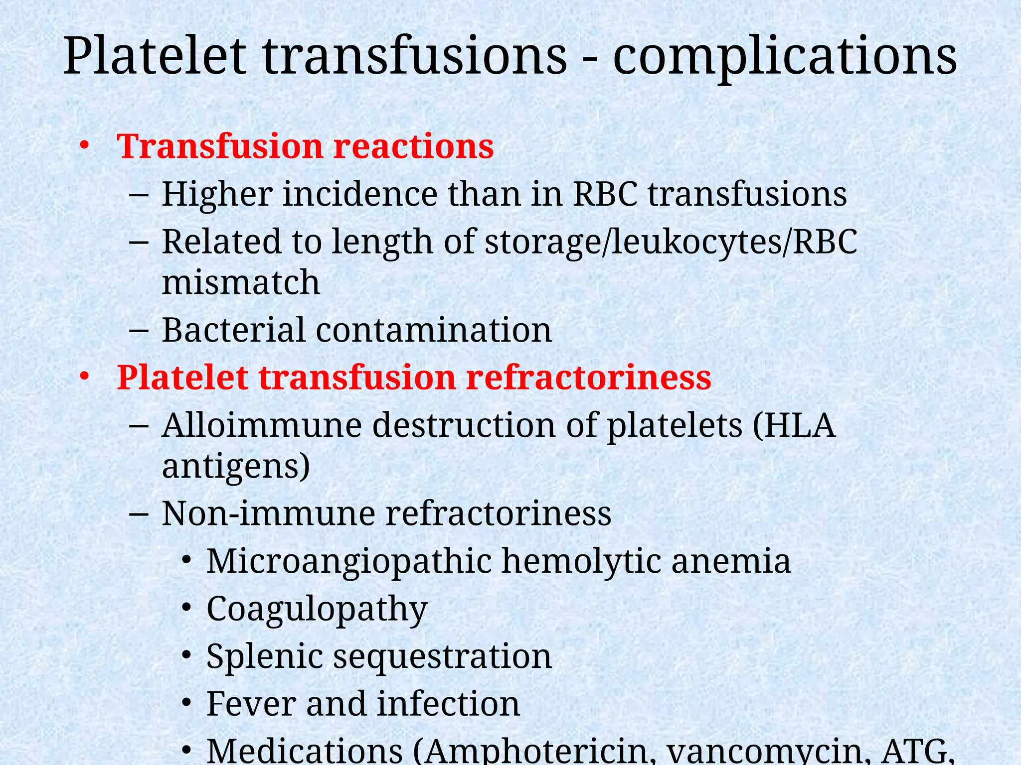 Platelet transfusions - complications
• Transfusion reactions
– Higher incidence than in RBC transfusions
– Related to length of storage/leukocytes/RBC
mismatch
– Bacterial contamination
• Platelet transfusion refractoriness
– Alloimmune destruction of platelets (HLA
antigens)
– Non-immune refractoriness
• Microangiopathic hemolytic anemia
• Coagulopathy
• Splenic sequestration
• Fever and infection
• Medications (Amphotericin, vancomycin, ATG,
 