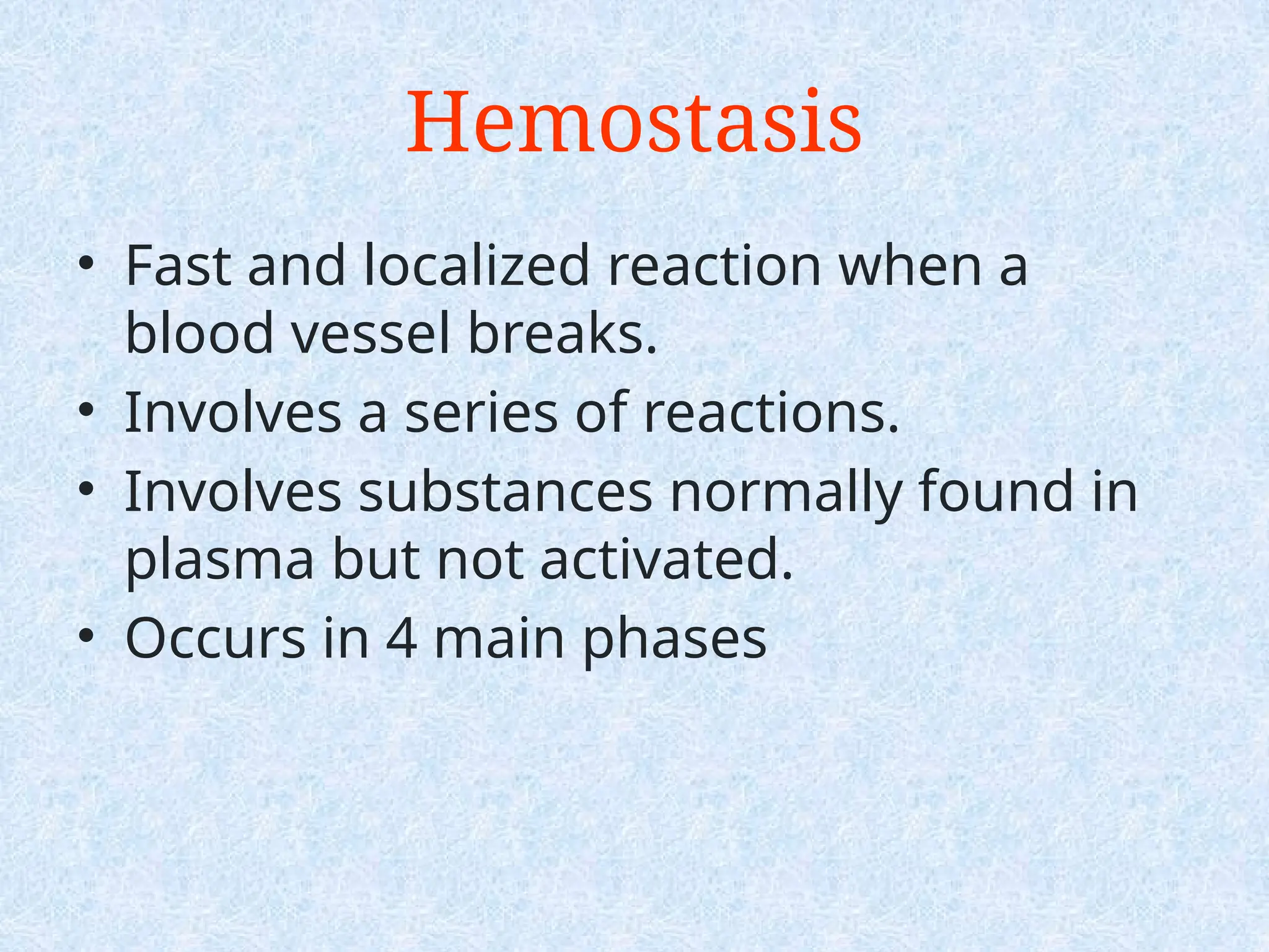 • Fast and localized reaction when a
blood vessel breaks.
• Involves a series of reactions.
• Involves substances normally found in
plasma but not activated.
• Occurs in 4 main phases
Hemostasis
 