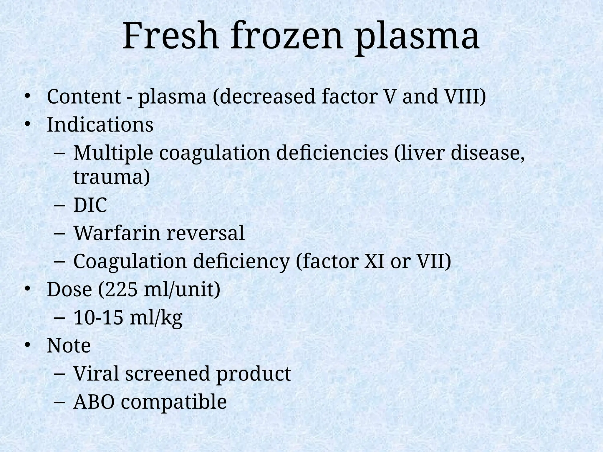 Fresh frozen plasma
• Content - plasma (decreased factor V and VIII)
• Indications
– Multiple coagulation deficiencies (liver disease,
trauma)
– DIC
– Warfarin reversal
– Coagulation deficiency (factor XI or VII)
• Dose (225 ml/unit)
– 10-15 ml/kg
• Note
– Viral screened product
– ABO compatible
 