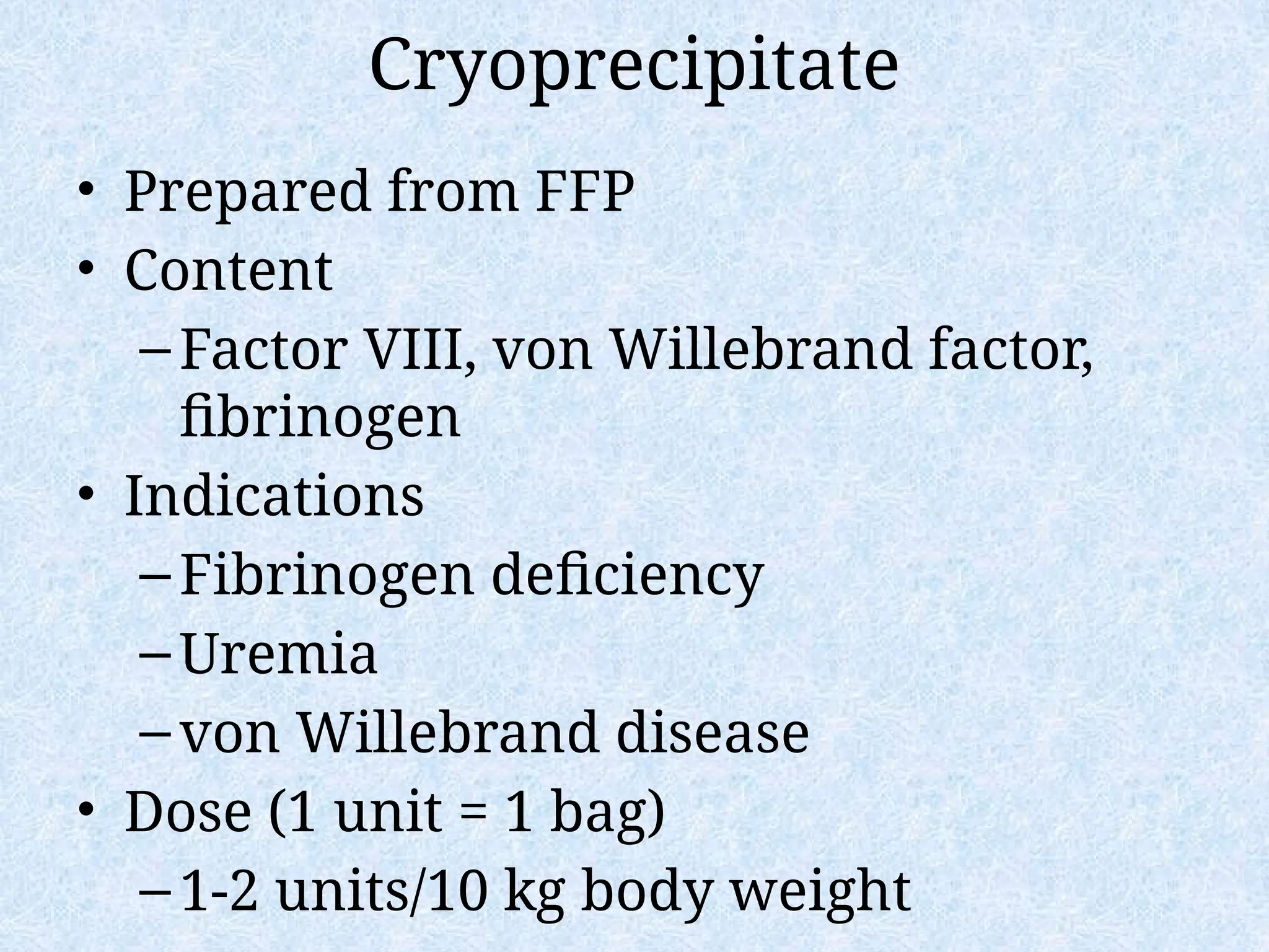 Cryoprecipitate
• Prepared from FFP
• Content
–Factor VIII, von Willebrand factor,
fibrinogen
• Indications
–Fibrinogen deficiency
–Uremia
–von Willebrand disease
• Dose (1 unit = 1 bag)
–1-2 units/10 kg body weight
 