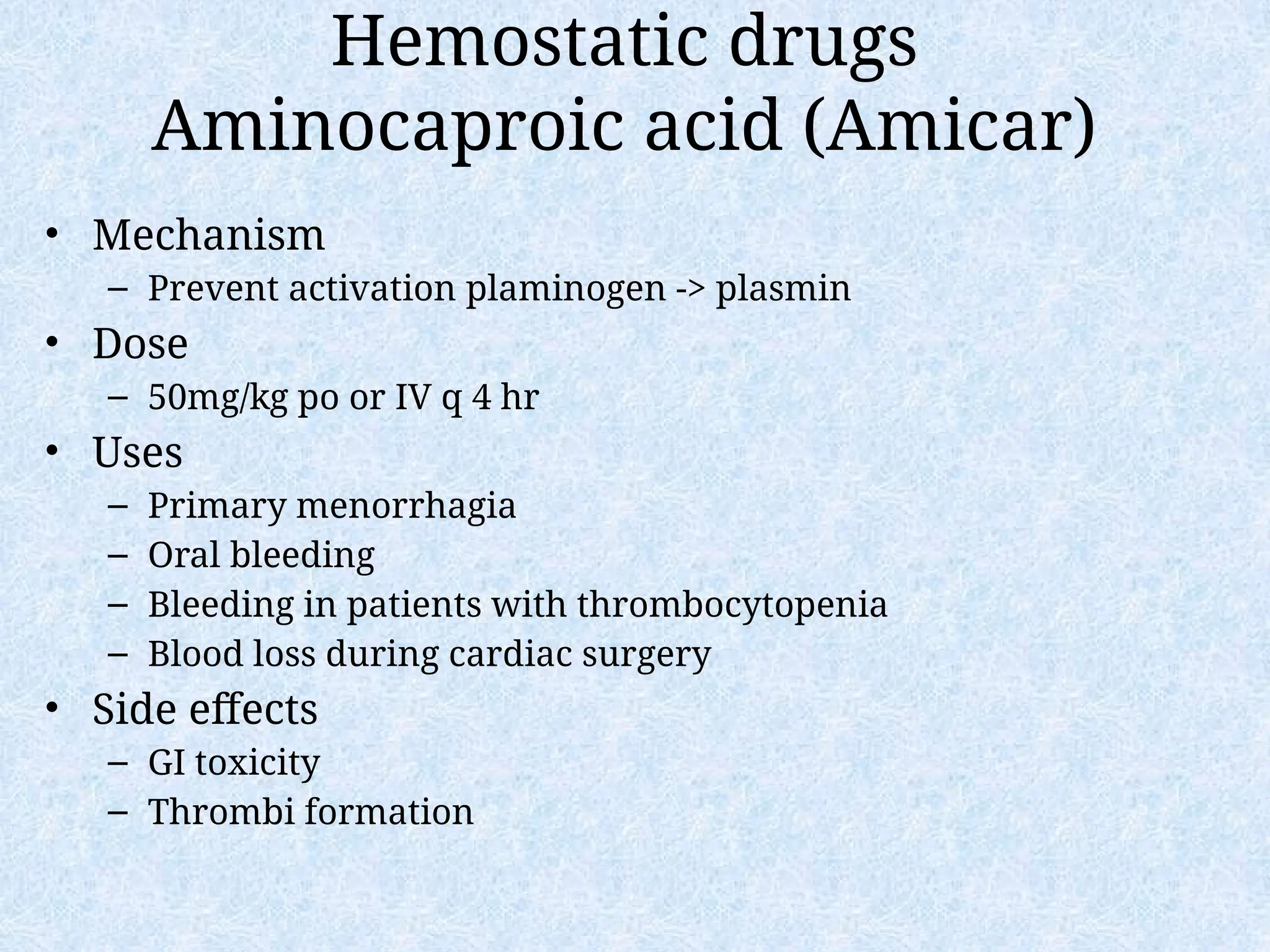 Hemostatic drugs
Aminocaproic acid (Amicar)
• Mechanism
– Prevent activation plaminogen -> plasmin
• Dose
– 50mg/kg po or IV q 4 hr
• Uses
– Primary menorrhagia
– Oral bleeding
– Bleeding in patients with thrombocytopenia
– Blood loss during cardiac surgery
• Side effects
– GI toxicity
– Thrombi formation
 