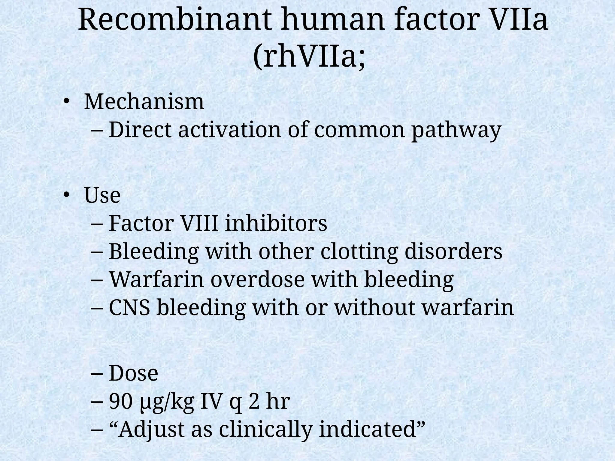 Recombinant human factor VIIa
(rhVIIa;
• Mechanism
– Direct activation of common pathway
• Use
– Factor VIII inhibitors
– Bleeding with other clotting disorders
– Warfarin overdose with bleeding
– CNS bleeding with or without warfarin
– Dose
– 90 µg/kg IV q 2 hr
– “Adjust as clinically indicated”
 
