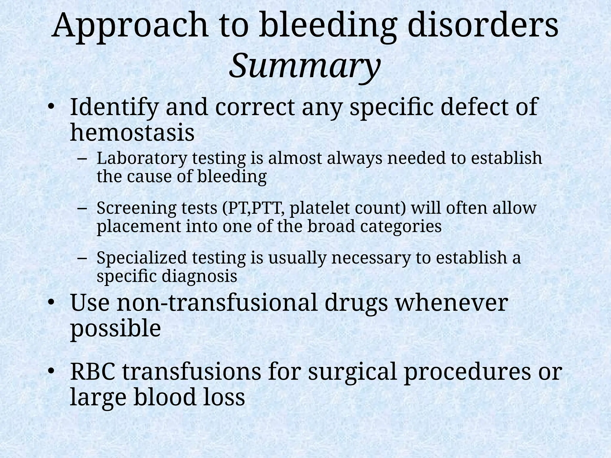 Approach to bleeding disorders
Summary
• Identify and correct any specific defect of
hemostasis
– Laboratory testing is almost always needed to establish
the cause of bleeding
– Screening tests (PT,PTT, platelet count) will often allow
placement into one of the broad categories
– Specialized testing is usually necessary to establish a
specific diagnosis
• Use non-transfusional drugs whenever
possible
• RBC transfusions for surgical procedures or
large blood loss
 