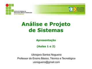 Análise e Projeto
     de Sistemas
               Apresentação

                (Aulas 1 e 2)


            Ubirajara Santos Nogueira
Professor do Ensino Básico, Técnico e Tecnológico
             usnogueira@gmail.com
 