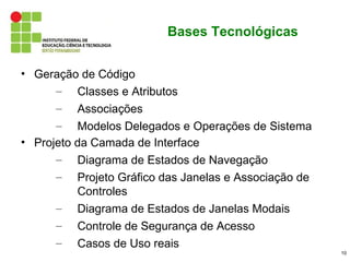 Bases Tecnológicas


• Geração de Código
      – Classes e Atributos
      – Associações
      – Modelos Delegados e Operações de Sistema
• Projeto da Camada de Interface
      – Diagrama de Estados de Navegação
      – Projeto Gráfico das Janelas e Associação de
          Controles
      – Diagrama de Estados de Janelas Modais
      – Controle de Segurança de Acesso
      – Casos de Uso reais
                                                      10
 