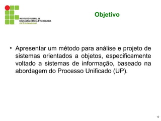 Objetivo




• Apresentar um método para análise e projeto de
  sistemas orientados a objetos, especificamente
  voltado a sistemas de informação, baseado na
  abordagem do Processo Unificado (UP).




                                                   12
 
