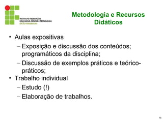 Metodologia e Recursos
                           Didáticos

• Aulas expositivas
   – Exposição e discussão dos conteúdos;
     programáticos da disciplina;
   – Discussão de exemplos práticos e teórico-
     práticos;
• Trabalho individual
   – Estudo (!)
   – Elaboração de trabalhos.


                                                 14
 