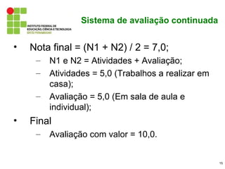Sistema de avaliação continuada


•   Nota final = (N1 + N2) / 2 = 7,0;
     –   N1 e N2 = Atividades + Avaliação;
     –   Atividades = 5,0 (Trabalhos a realizar em
         casa);
     –   Avaliação = 5,0 (Em sala de aula e
         individual);
•   Final
     –   Avaliação com valor = 10,0.


                                                     15
 